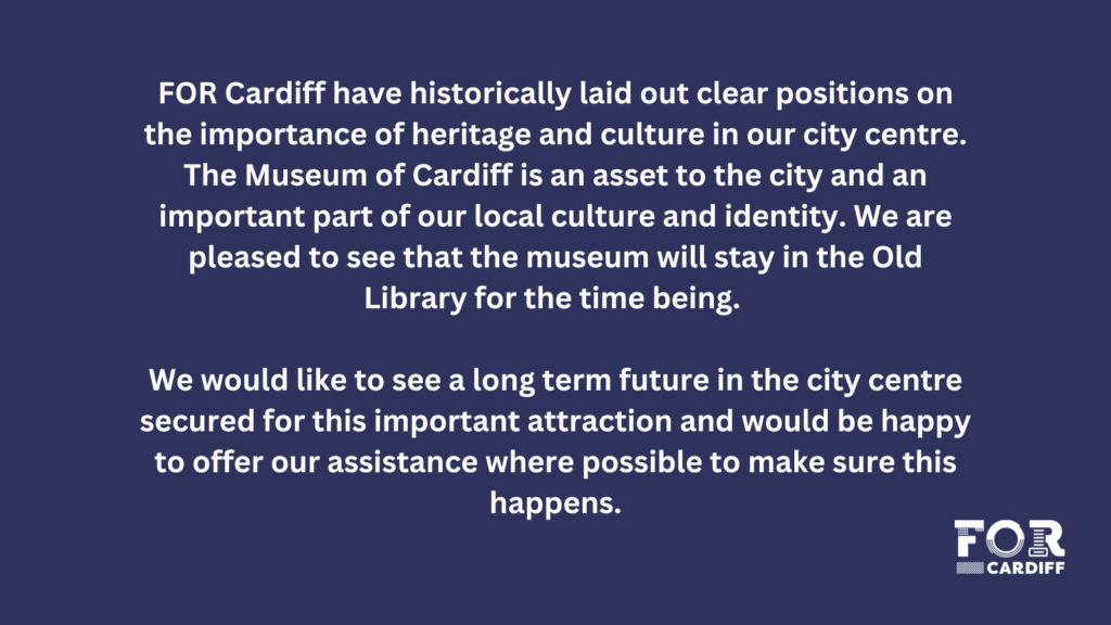 FOR Cardiff have historically laid out clear positions on the importance of heritage and culture in our city centre. The Museum of Cardiff is an asset to the city and an important part of our local culture and identity. We are pleased to see that the museum will stay in the Old Library for the time being. We would like to see a long term future in the city centre secured for this important attraction and would be happy to offer our assistance where possible to make sure this happens